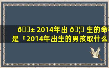 🐱 2014年出 🦋 生的命格是「2014年出生的男孩取什么名字最好」